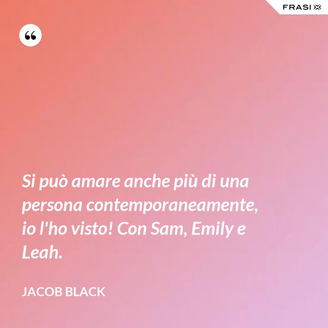 Si può amare anche più di una persona contemporaneamente, io l'ho visto! Con Sam, Emily e Leah. - Jacob Black