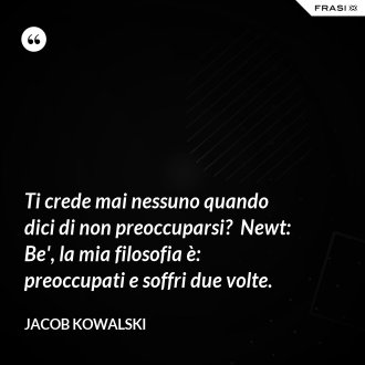 Ti crede mai nessuno quando dici di non preoccuparsi?  Newt: Be', la mia filosofia è: preoccupati e soffri due volte. - Jacob Kowalski