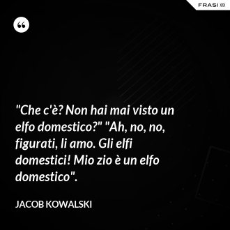 "Che c'è? Non hai mai visto un elfo domestico?" "Ah, no, no, figurati, li amo. Gli elfi domestici! Mio zio è un elfo domestico". - Jacob Kowalski