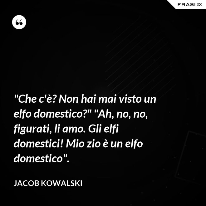 "Che c'è? Non hai mai visto un elfo domestico?" "Ah, no, no, figurati, li amo. Gli elfi domestici! Mio zio è un elfo domestico". - Jacob Kowalski