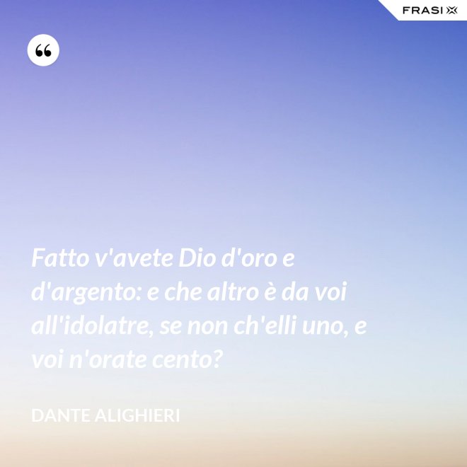 Fatto v'avete Dio d'oro e d'argento: e che altro è da voi all'idolatre, se non ch'elli uno, e voi n'orate cento? - Dante Alighieri