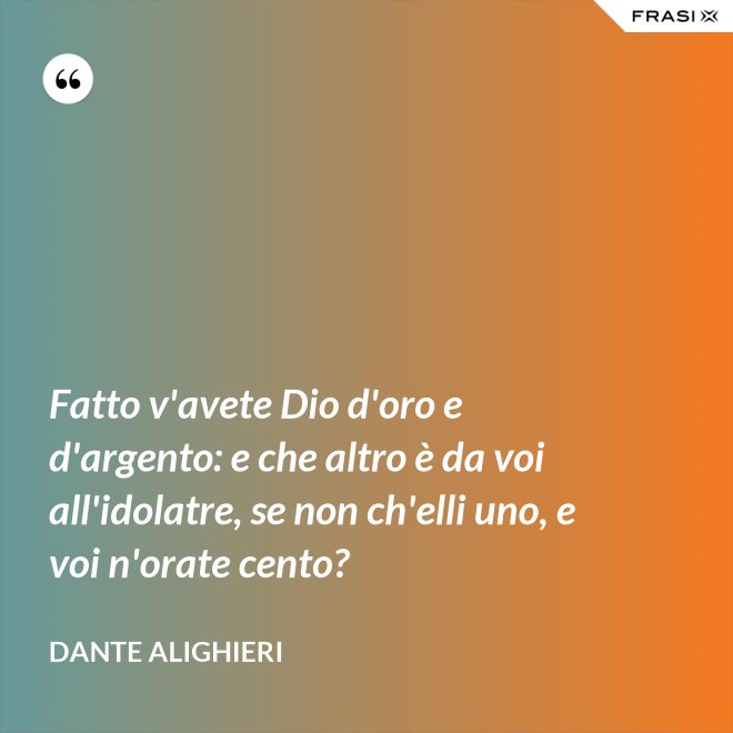 Fatto v'avete Dio d'oro e d'argento: e che altro è da voi all'idolatre, se non ch'elli uno, e voi n'orate cento? - Dante Alighieri
