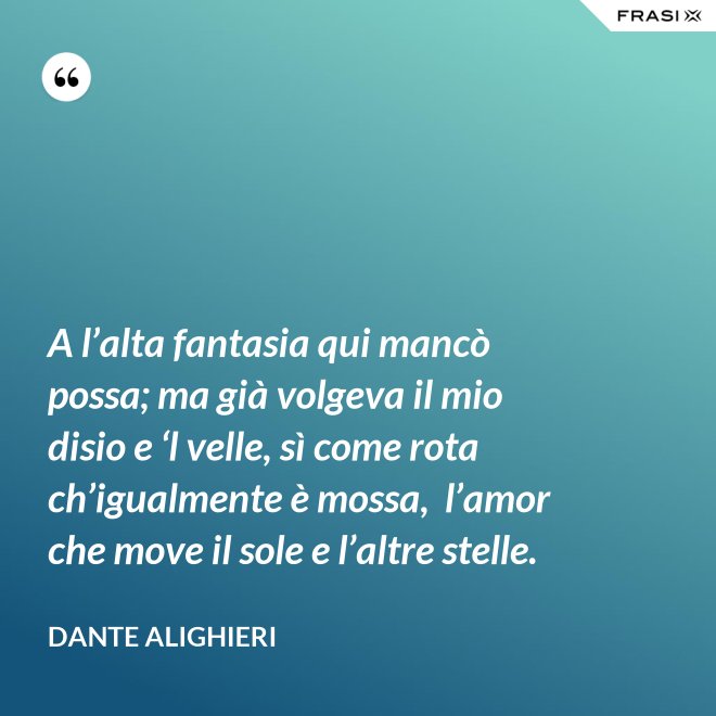 A l’alta fantasia qui mancò possa; ma già volgeva il mio disio e ‘l velle, sì come rota ch’igualmente è mossa,  l’amor che move il sole e l’altre stelle. - Dante Alighieri