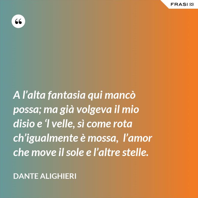 A l’alta fantasia qui mancò possa; ma già volgeva il mio disio e ‘l velle, sì come rota ch’igualmente è mossa,  l’amor che move il sole e l’altre stelle. - Dante Alighieri