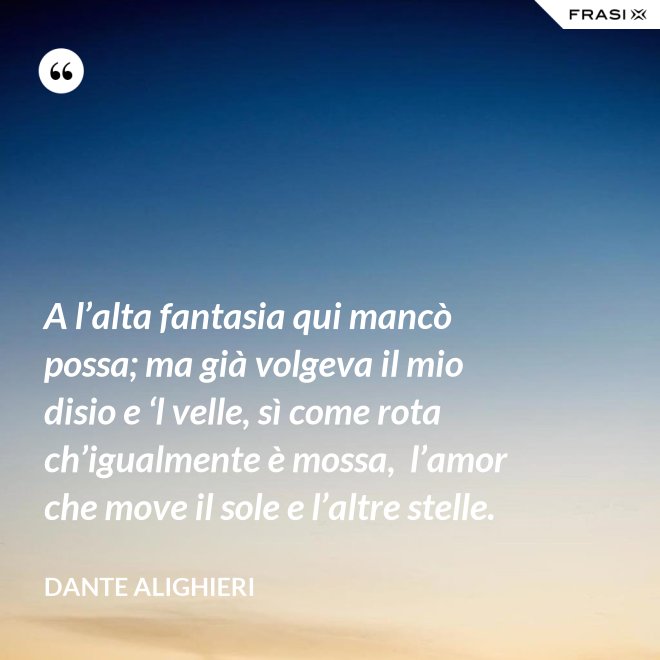A l’alta fantasia qui mancò possa; ma già volgeva il mio disio e ‘l velle, sì come rota ch’igualmente è mossa,  l’amor che move il sole e l’altre stelle. - Dante Alighieri