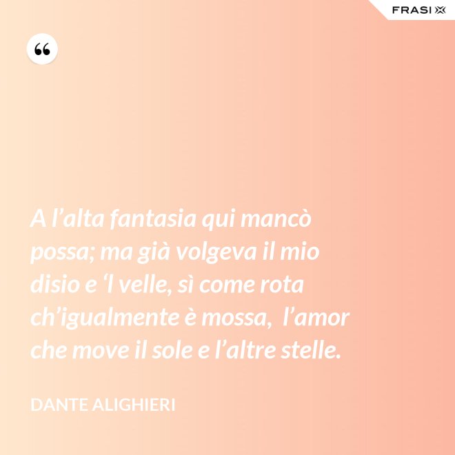 A l’alta fantasia qui mancò possa; ma già volgeva il mio disio e ‘l velle, sì come rota ch’igualmente è mossa,  l’amor che move il sole e l’altre stelle. - Dante Alighieri