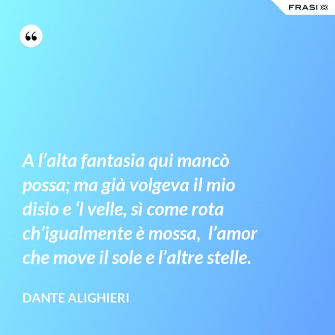 A l’alta fantasia qui mancò possa; ma già volgeva il mio disio e ‘l velle, sì come rota ch’igualmente è mossa,  l’amor che move il sole e l’altre stelle. - Dante Alighieri