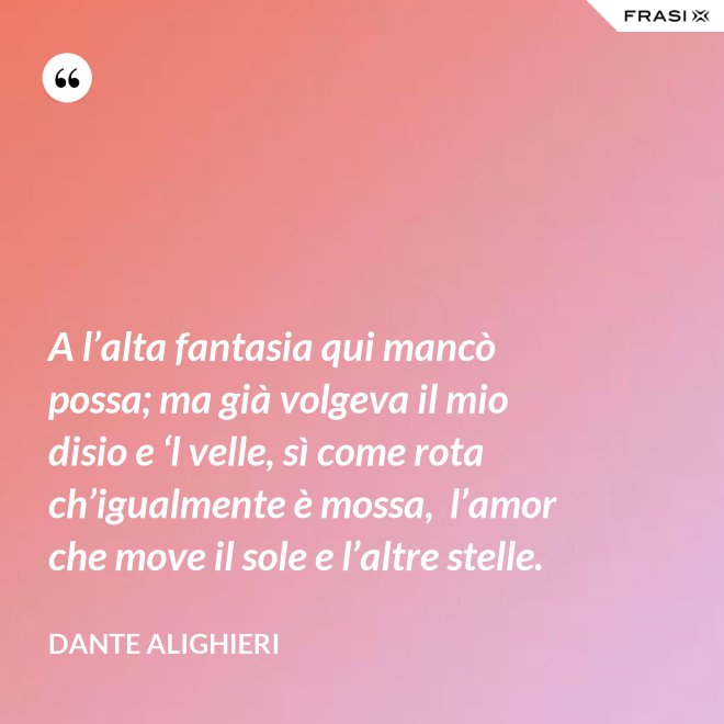 A l’alta fantasia qui mancò possa; ma già volgeva il mio disio e ‘l velle, sì come rota ch’igualmente è mossa,  l’amor che move il sole e l’altre stelle. - Dante Alighieri