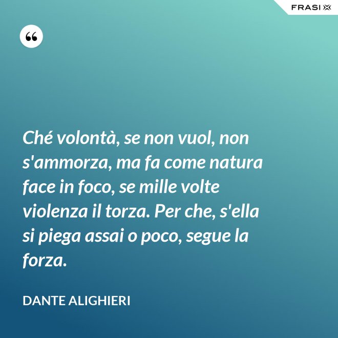 Ché volontà, se non vuol, non s'ammorza, ma fa come natura face in foco, se mille volte violenza il torza. Per che, s'ella si piega assai o poco, segue la forza. - Dante Alighieri
