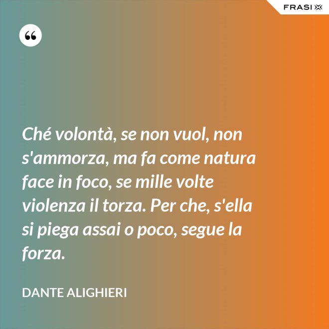 Ché volontà, se non vuol, non s'ammorza, ma fa come natura face in foco, se mille volte violenza il torza. Per che, s'ella si piega assai o poco, segue la forza. - Dante Alighieri