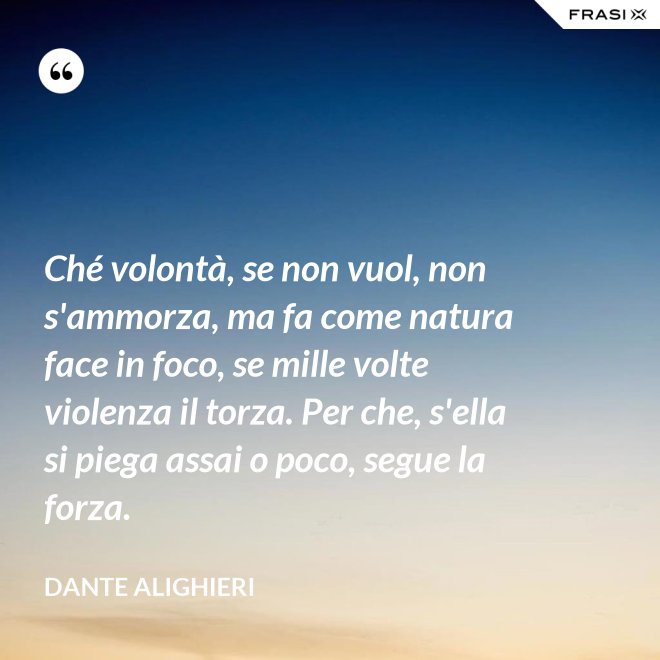 Ché volontà, se non vuol, non s'ammorza, ma fa come natura face in foco, se mille volte violenza il torza. Per che, s'ella si piega assai o poco, segue la forza. - Dante Alighieri