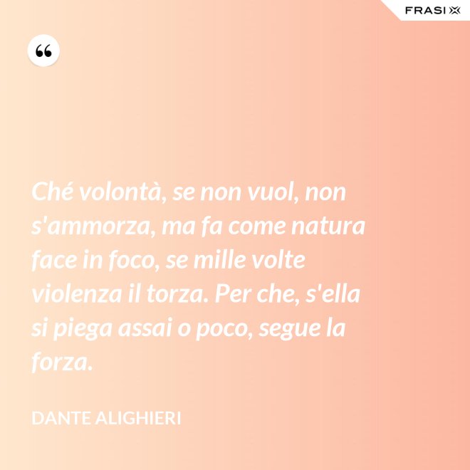 Ché volontà, se non vuol, non s'ammorza, ma fa come natura face in foco, se mille volte violenza il torza. Per che, s'ella si piega assai o poco, segue la forza. - Dante Alighieri