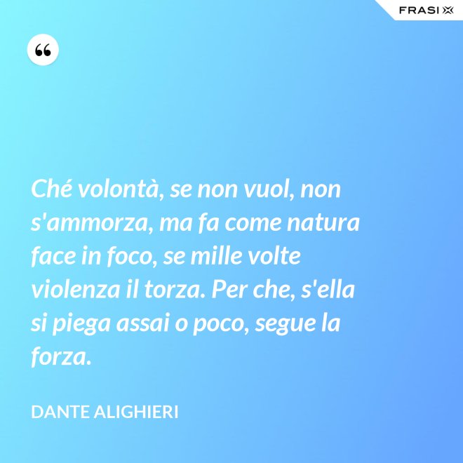 Ché volontà, se non vuol, non s'ammorza, ma fa come natura face in foco, se mille volte violenza il torza. Per che, s'ella si piega assai o poco, segue la forza. - Dante Alighieri