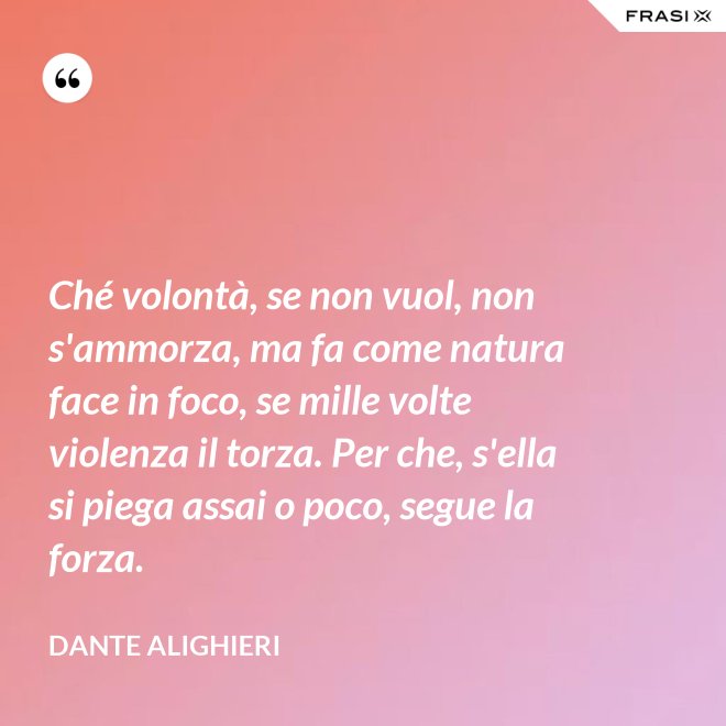 Ché volontà, se non vuol, non s'ammorza, ma fa come natura face in foco, se mille volte violenza il torza. Per che, s'ella si piega assai o poco, segue la forza. - Dante Alighieri