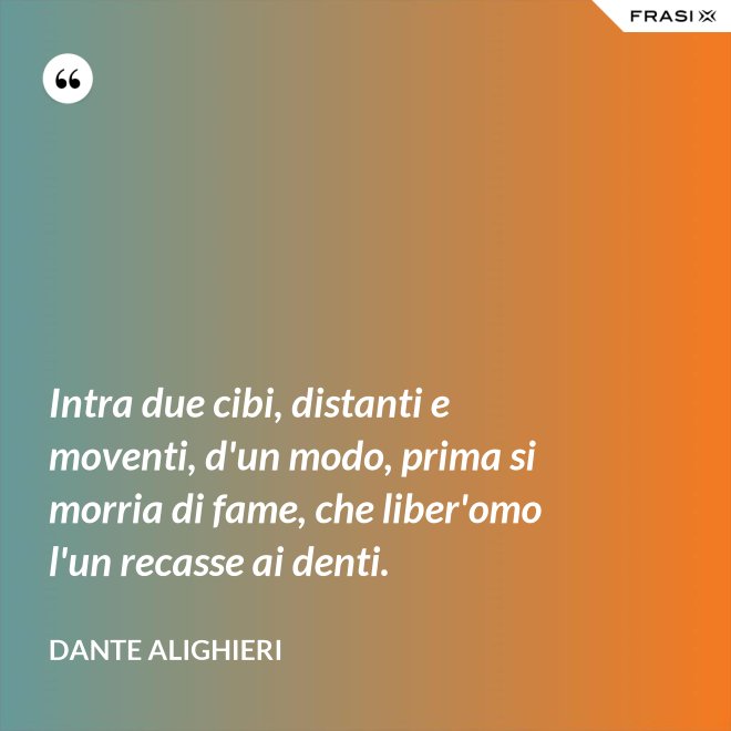 Intra due cibi, distanti e moventi, d'un modo, prima si morria di fame, che liber'omo l'un recasse ai denti. - Dante Alighieri
