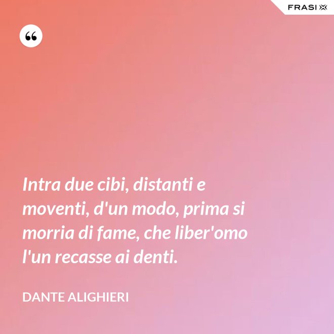 Intra due cibi, distanti e moventi, d'un modo, prima si morria di fame, che liber'omo l'un recasse ai denti. - Dante Alighieri