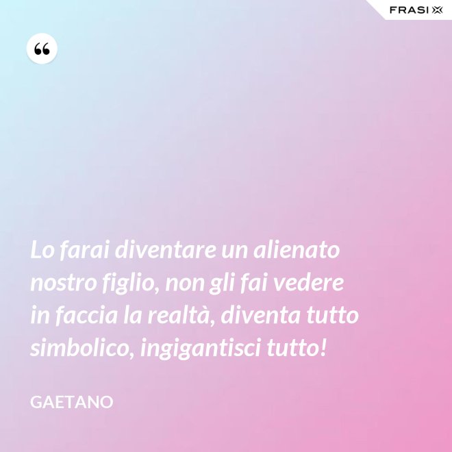 Lo farai diventare un alienato nostro figlio, non gli fai vedere in faccia la realtà, diventa tutto simbolico, ingigantisci tutto! - Gaetano