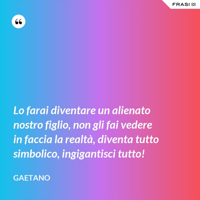 Lo farai diventare un alienato nostro figlio, non gli fai vedere in faccia la realtà, diventa tutto simbolico, ingigantisci tutto! - Gaetano