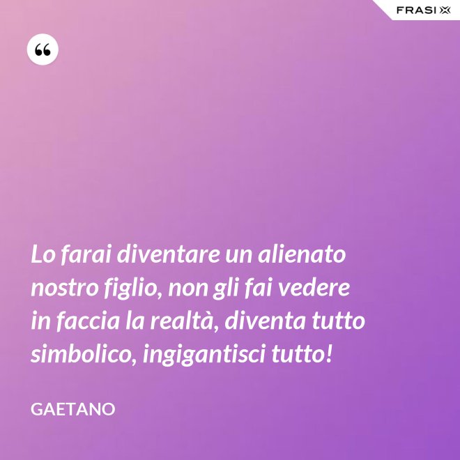 Lo farai diventare un alienato nostro figlio, non gli fai vedere in faccia la realtà, diventa tutto simbolico, ingigantisci tutto! - Gaetano