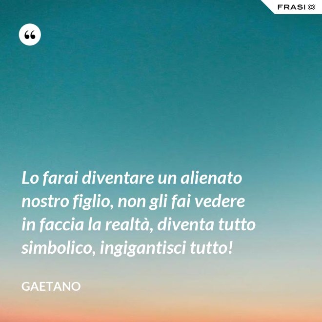 Lo farai diventare un alienato nostro figlio, non gli fai vedere in faccia la realtà, diventa tutto simbolico, ingigantisci tutto! - Gaetano