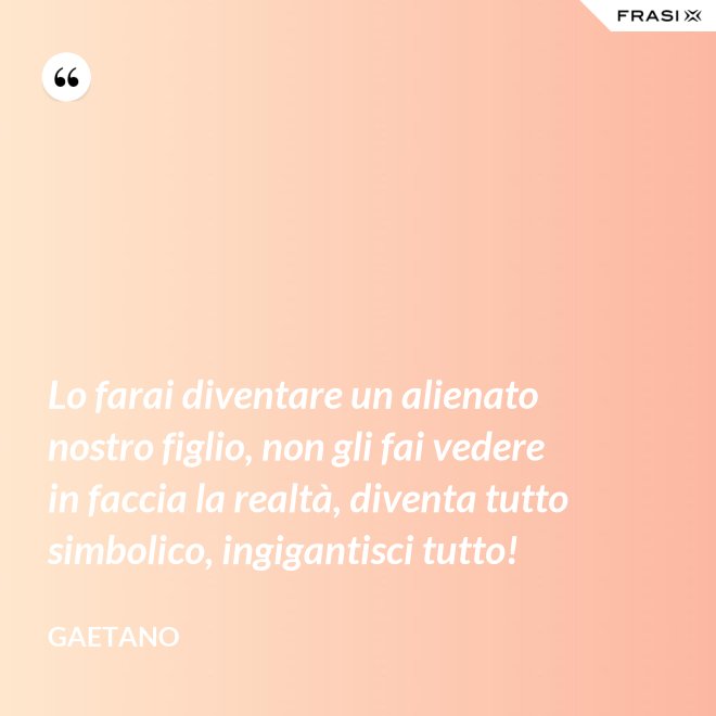 Lo farai diventare un alienato nostro figlio, non gli fai vedere in faccia la realtà, diventa tutto simbolico, ingigantisci tutto! - Gaetano