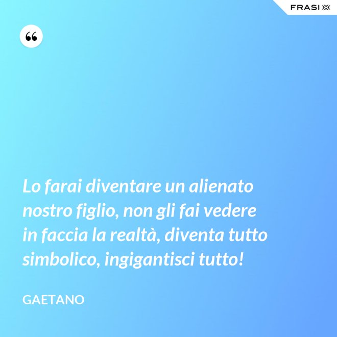 Lo farai diventare un alienato nostro figlio, non gli fai vedere in faccia la realtà, diventa tutto simbolico, ingigantisci tutto! - Gaetano