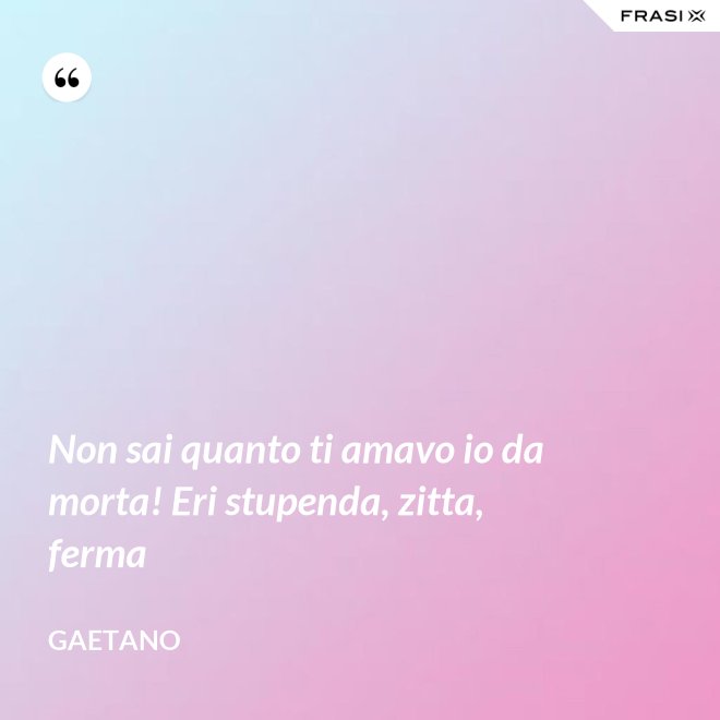 Non sai quanto ti amavo io da morta! Eri stupenda, zitta, ferma - Gaetano