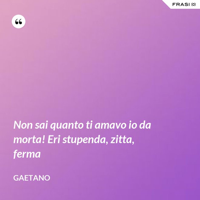 Non sai quanto ti amavo io da morta! Eri stupenda, zitta, ferma - Gaetano