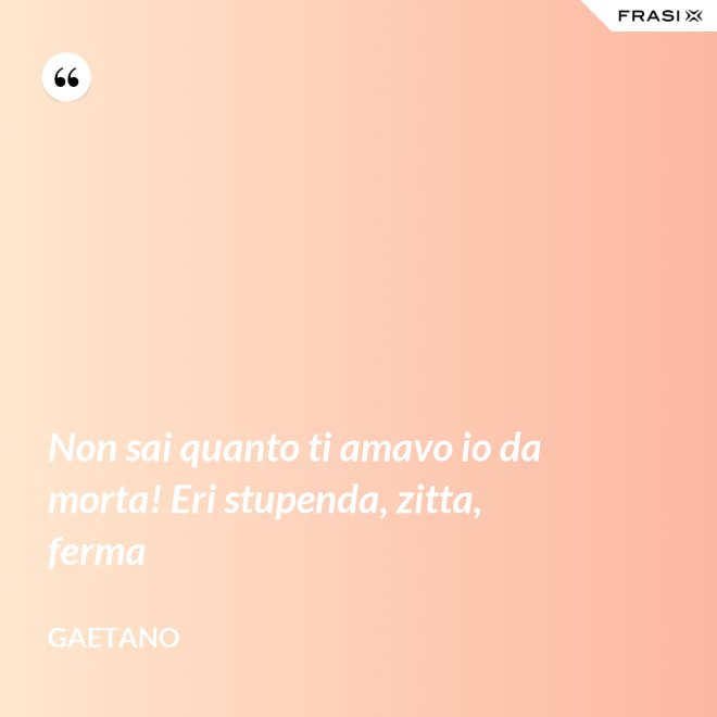 Non sai quanto ti amavo io da morta! Eri stupenda, zitta, ferma - Gaetano