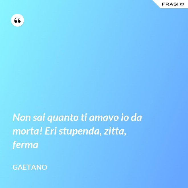 Non sai quanto ti amavo io da morta! Eri stupenda, zitta, ferma - Gaetano