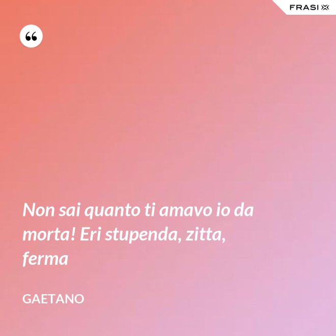 Non sai quanto ti amavo io da morta! Eri stupenda, zitta, ferma - Gaetano