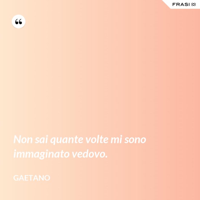 Non sai quante volte mi sono immaginato vedovo. - Gaetano
