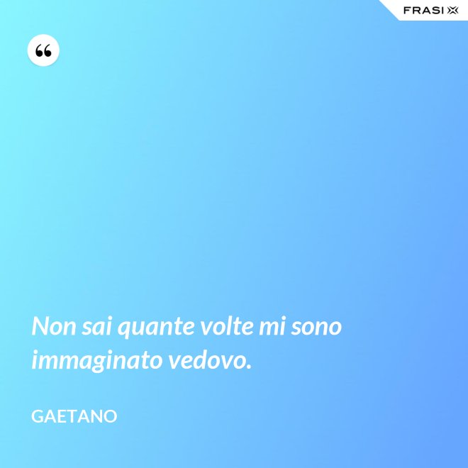 Non sai quante volte mi sono immaginato vedovo. - Gaetano