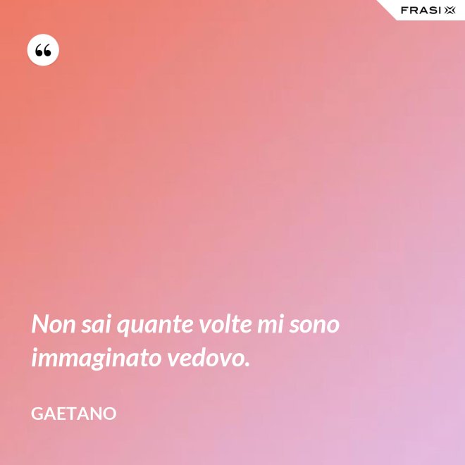 Non sai quante volte mi sono immaginato vedovo. - Gaetano
