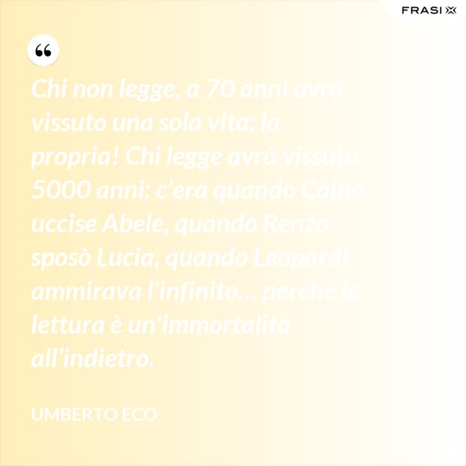 Chi non legge, a 70 anni avrà vissuto una sola vita: la propria! Chi legge avrà vissuto 5000 anni: c’era quando Caino uccise Abele, quando Renzo sposò Lucia, quando Leopardi ammirava l’infinito… perché la lettura è un'immortalità all’indietro. - Umberto Eco