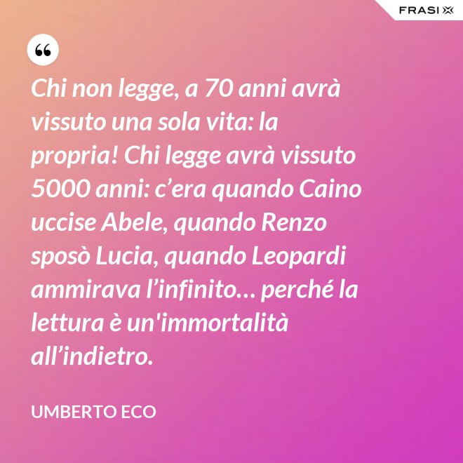 Chi non legge, a 70 anni avrà vissuto una sola vita: la propria! Chi legge avrà vissuto 5000 anni: c’era quando Caino uccise Abele, quando Renzo sposò Lucia, quando Leopardi ammirava l’infinito… perché la lettura è un'immortalità all’indietro. - Umberto Eco