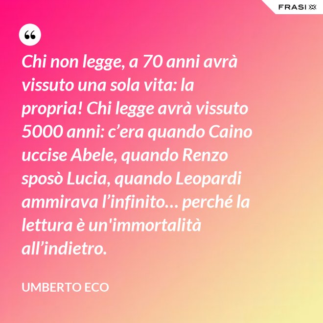 Chi non legge, a 70 anni avrà vissuto una sola vita: la propria! Chi legge avrà vissuto 5000 anni: c’era quando Caino uccise Abele, quando Renzo sposò Lucia, quando Leopardi ammirava l’infinito… perché la lettura è un'immortalità all’indietro. - Umberto Eco