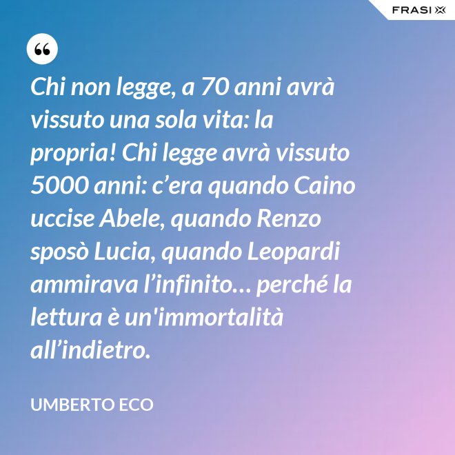 Chi non legge, a 70 anni avrà vissuto una sola vita: la propria! Chi legge avrà vissuto 5000 anni: c’era quando Caino uccise Abele, quando Renzo sposò Lucia, quando Leopardi ammirava l’infinito… perché la lettura è un'immortalità all’indietro. - Umberto Eco