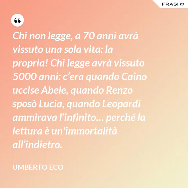 Chi non legge, a 70 anni avrà vissuto una sola vita: la propria! Chi legge avrà vissuto 5000 anni: c’era quando Caino uccise Abele, quando Renzo sposò Lucia, quando Leopardi ammirava l’infinito… perché la lettura è un'immortalità all’indietro. - Umberto Eco