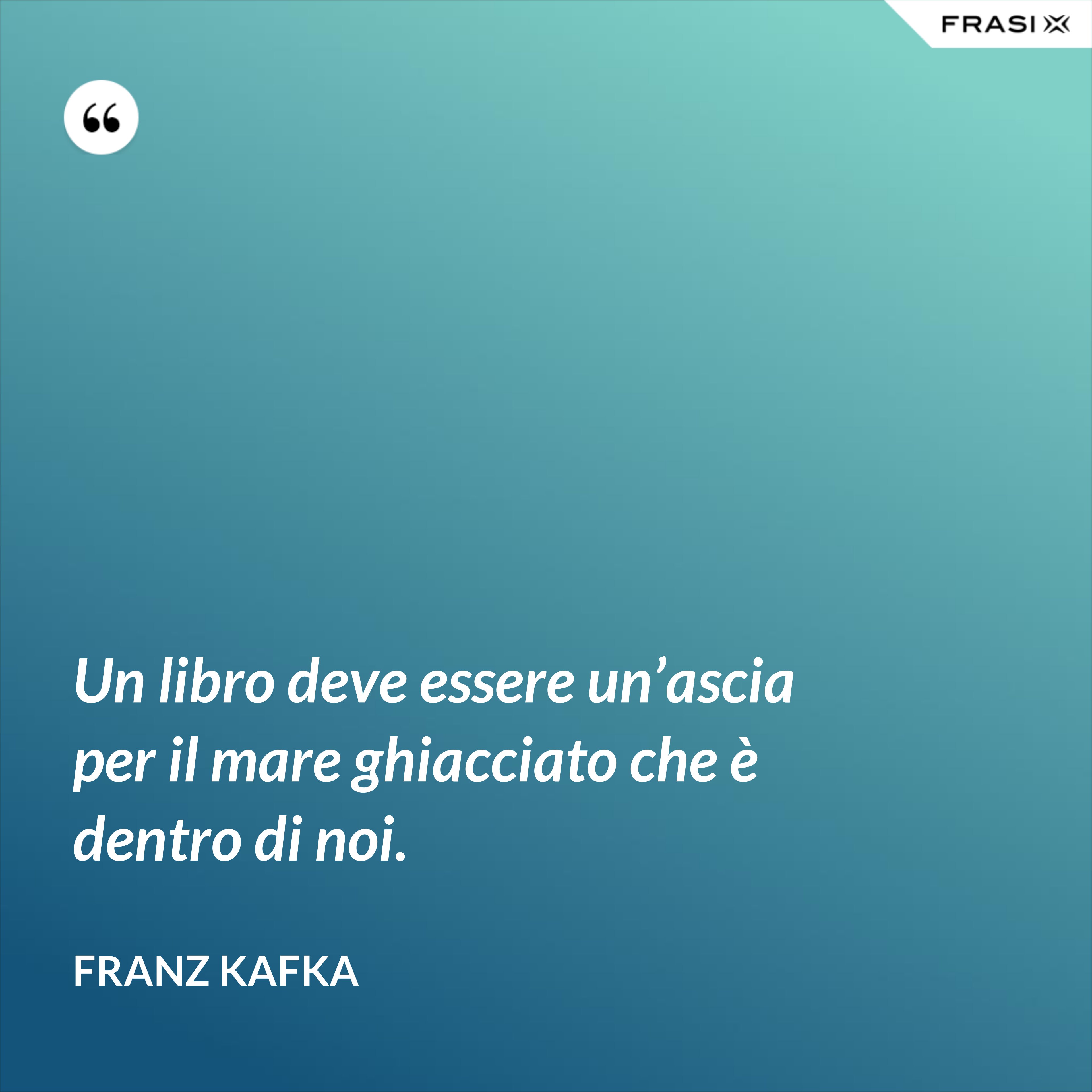 Un libro deve essere un’ascia per il mare ghiacciato che è dentro di noi. - Franz Kafka