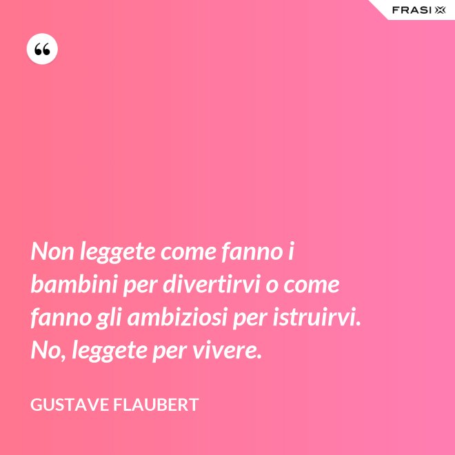 Non leggete come fanno i bambini per divertirvi o come fanno gli ambiziosi per istruirvi. No, leggete per vivere. - Gustave Flaubert