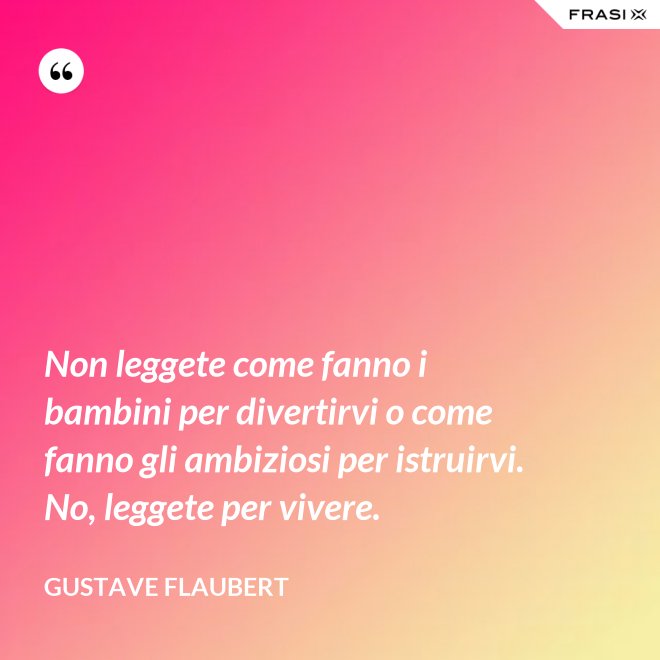 Non leggete come fanno i bambini per divertirvi o come fanno gli ambiziosi per istruirvi. No, leggete per vivere. - Gustave Flaubert