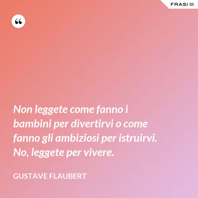 Non leggete come fanno i bambini per divertirvi o come fanno gli ambiziosi per istruirvi. No, leggete per vivere. - Gustave Flaubert