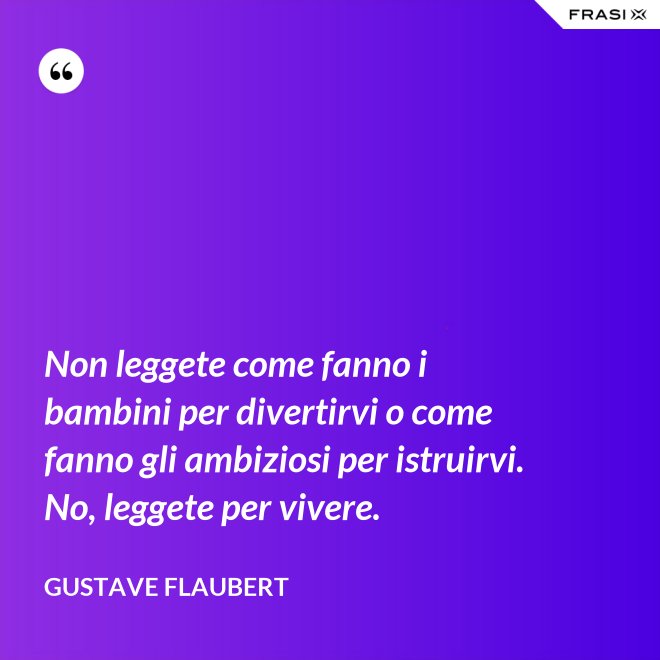 Non leggete come fanno i bambini per divertirvi o come fanno gli ambiziosi per istruirvi. No, leggete per vivere. - Gustave Flaubert