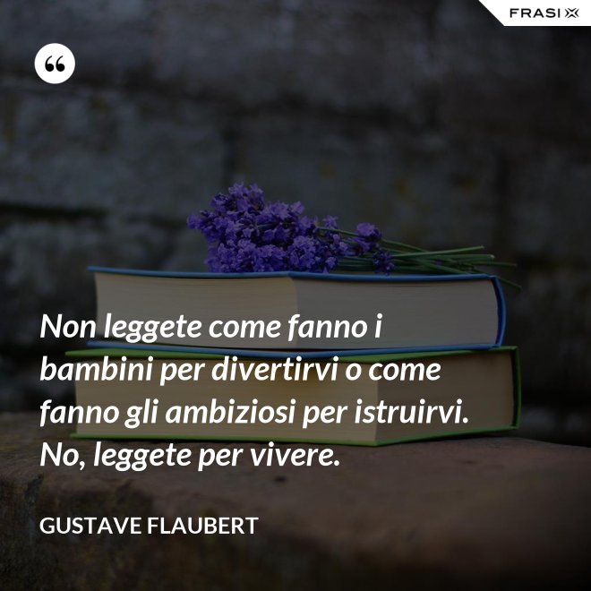 Non leggete come fanno i bambini per divertirvi o come fanno gli ambiziosi per istruirvi. No, leggete per vivere. - Gustave Flaubert