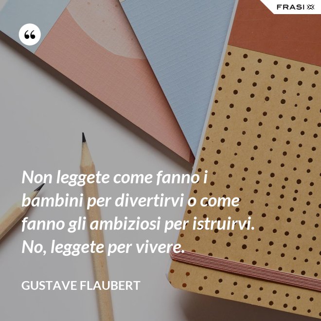 Non leggete come fanno i bambini per divertirvi o come fanno gli ambiziosi per istruirvi. No, leggete per vivere. - Gustave Flaubert