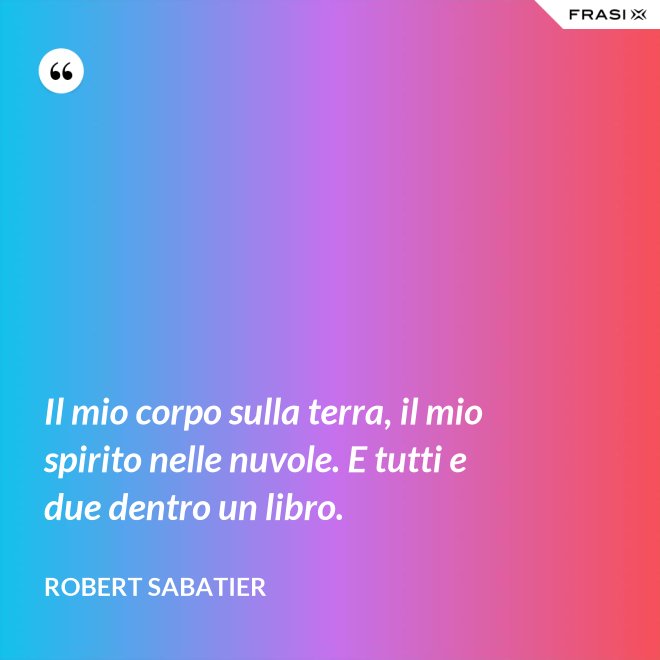 Il mio corpo sulla terra, il mio spirito nelle nuvole. E tutti e due dentro un libro. - Robert Sabatier
