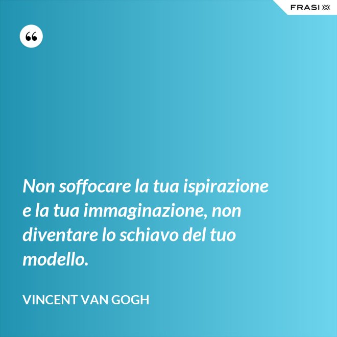 Non soffocare la tua ispirazione e la tua immaginazione, non diventare lo schiavo del tuo modello. - Vincent Van Gogh