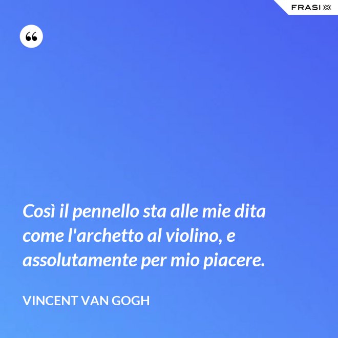 Così il pennello sta alle mie dita come l'archetto al violino, e assolutamente per mio piacere. - Vincent Van Gogh