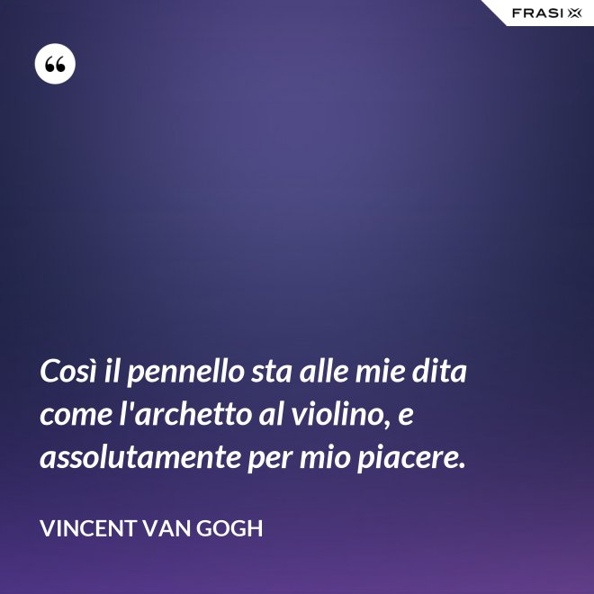 Così il pennello sta alle mie dita come l'archetto al violino, e assolutamente per mio piacere. - Vincent Van Gogh